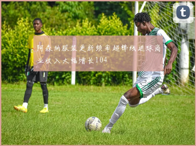 阿森纳服装更新频率超锋线进球商业收入大幅增长104
