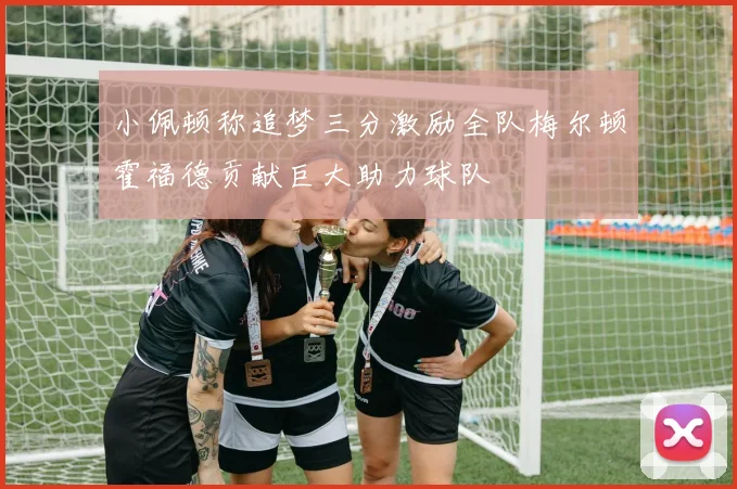 小佩顿称追梦三分激励全队梅尔顿霍福德贡献巨大助力球队