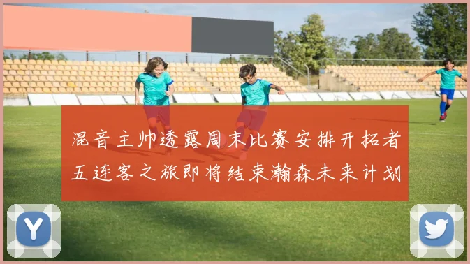混音主帅透露周末比赛安排开拓者五连客之旅即将结束瀚森未来计划待定
