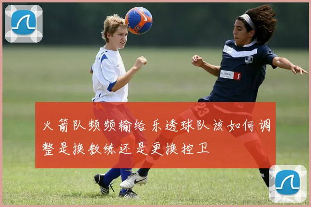 火箭队频频输给乐透球队该如何调整是换教练还是更换控卫