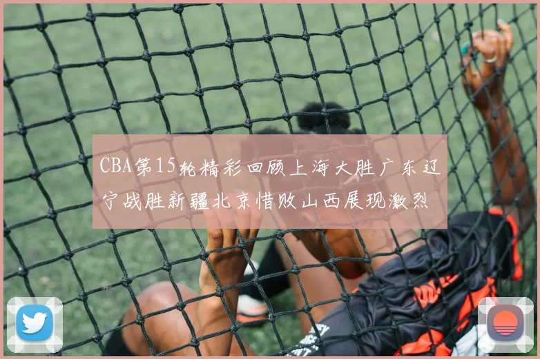 CBA第15轮精彩回顾上海大胜广东辽宁战胜新疆北京惜败山西展现激烈竞争