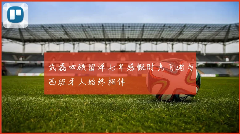 武磊回顾留洋七年感慨时光飞逝与西班牙人始终相伴