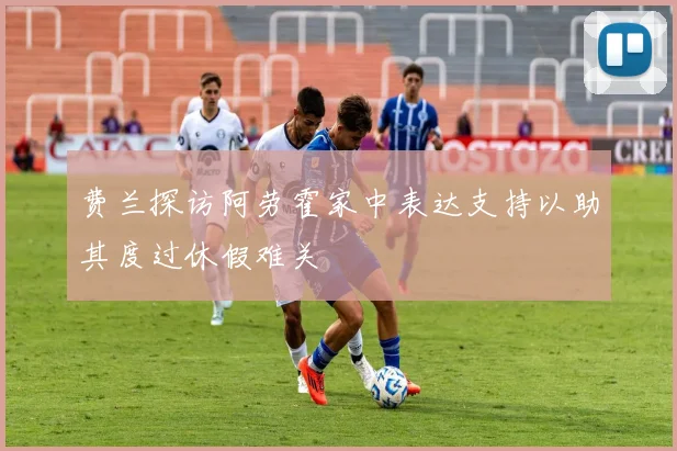 费兰探访阿劳霍家中表达支持以助其度过休假难关