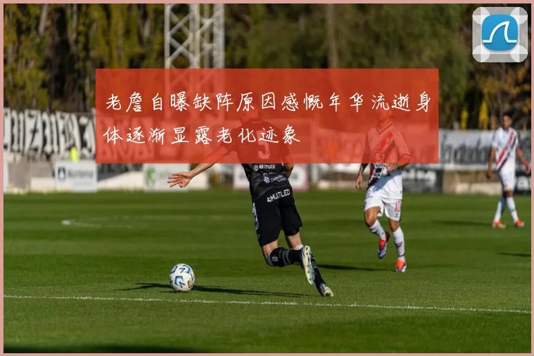 老詹自曝缺阵原因感慨年华流逝身体逐渐显露老化迹象