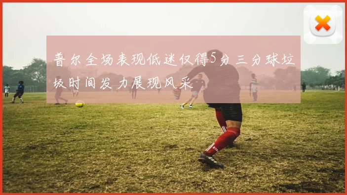 普尔全场表现低迷仅得5分三分球垃圾时间发力展现风采