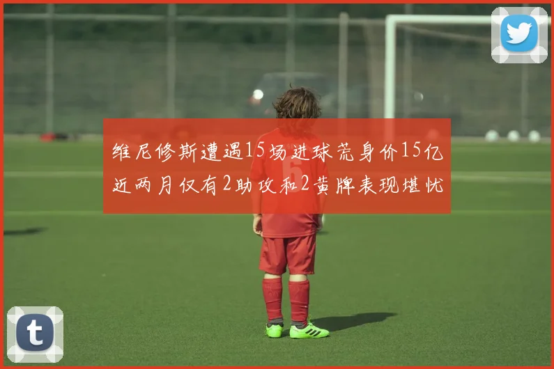 维尼修斯遭遇15场进球荒身价15亿近两月仅有2助攻和2黄牌表现堪忧