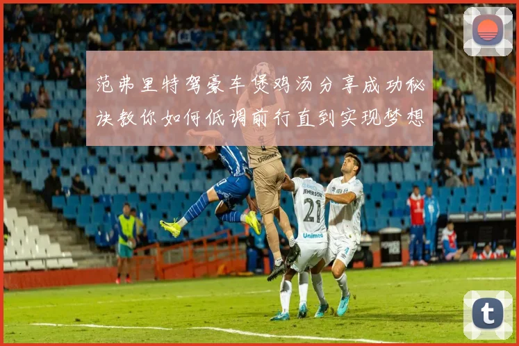范弗里特驾豪车煲鸡汤分享成功秘诀教你如何低调前行直到实现梦想