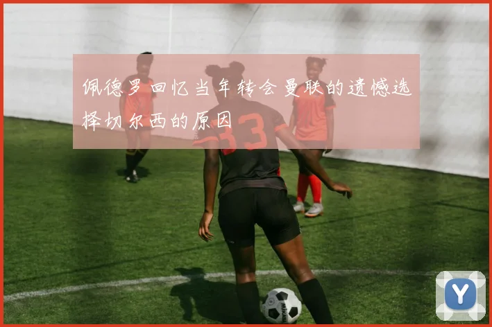 佩德罗回忆当年转会曼联的遗憾选择切尔西的原因