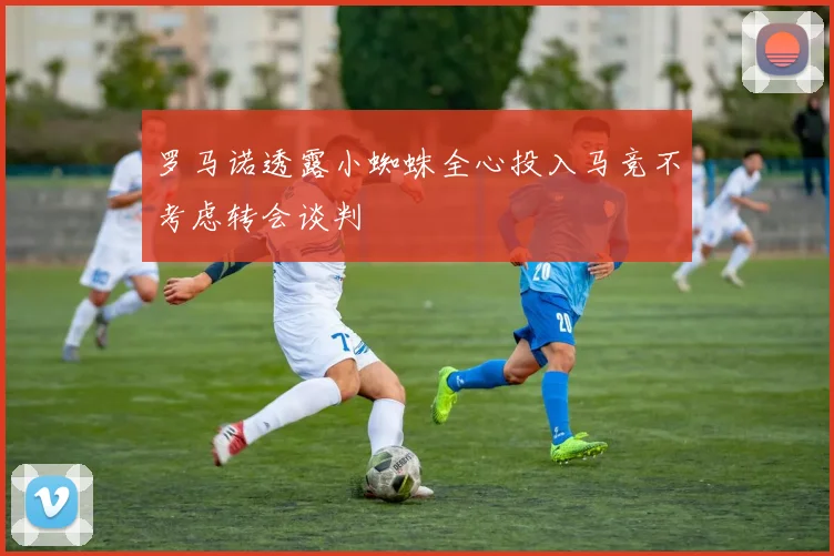 罗马诺透露小蜘蛛全心投入马竞不考虑转会谈判