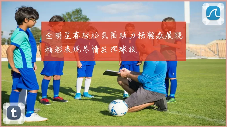 全明星赛轻松氛围助力杨瀚森展现精彩表现尽情发挥球技