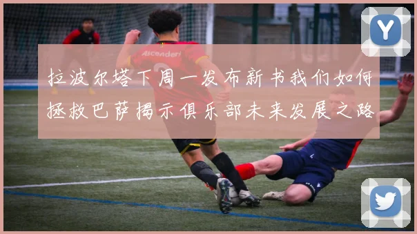 拉波尔塔下周一发布新书我们如何拯救巴萨揭示俱乐部未来发展之路