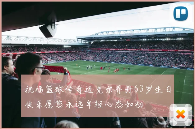 祝福篮球传奇迈克尔乔丹63岁生日快乐愿您永远年轻心态如初