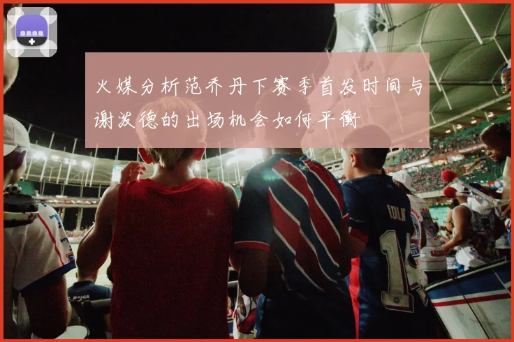 火媒分析范乔丹下赛季首发时间与谢泼德的出场机会如何平衡