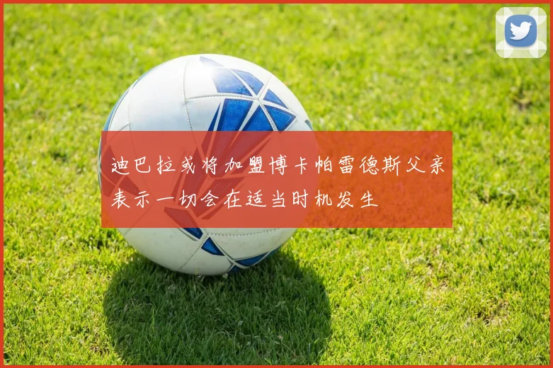迪巴拉或将加盟博卡帕雷德斯父亲表示一切会在适当时机发生