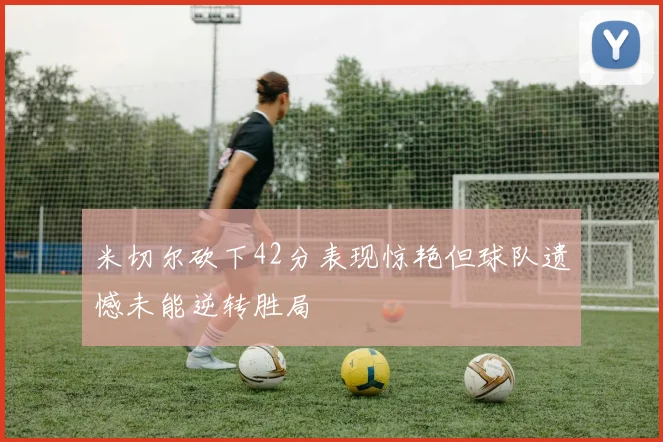 米切尔砍下42分表现惊艳但球队遗憾未能逆转胜局