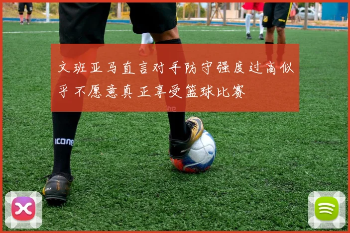 文班亚马直言对手防守强度过高似乎不愿意真正享受篮球比赛
