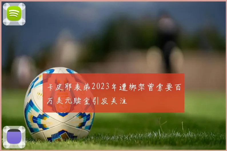 卡皮耶表弟2023年遭绑架曾索要百万美元赎金引发关注
