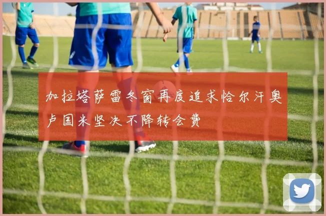 加拉塔萨雷冬窗再度追求恰尔汗奥卢国米坚决不降转会费