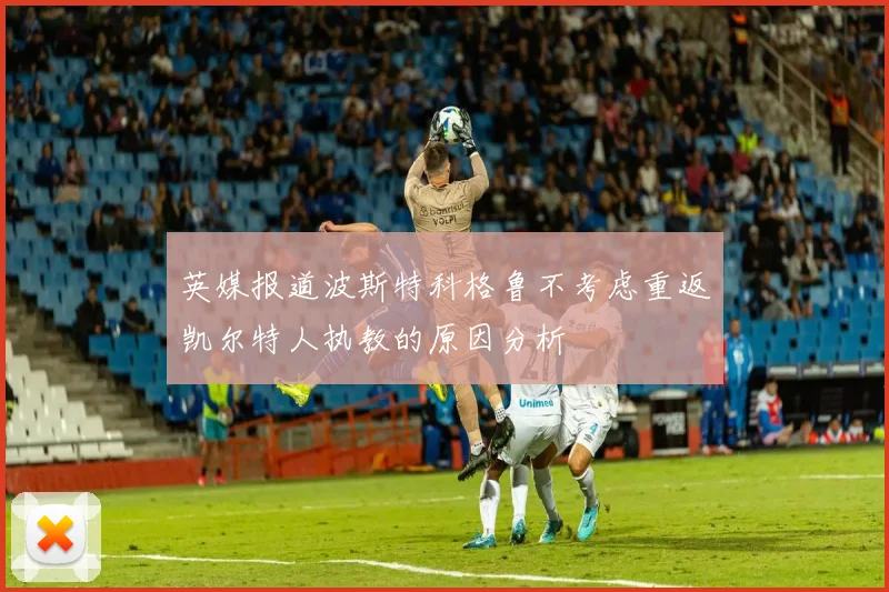 英媒报道波斯特科格鲁不考虑重返凯尔特人执教的原因分析