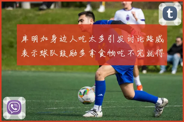 库明加身边人吃太多引发讨论路威表示球队鼓励多拿食物吃不完就得扔掉